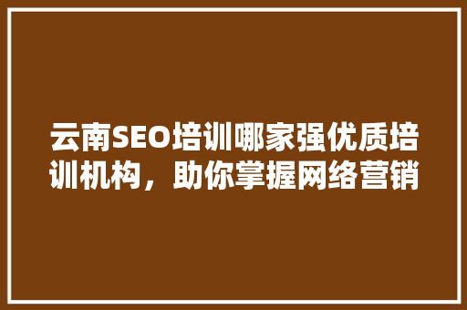 云南SEO培训哪家强优质培训机构，助你掌握网络营销之路