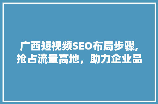 广西短视频SEO布局步骤,抢占流量高地，助力企业品牌腾飞