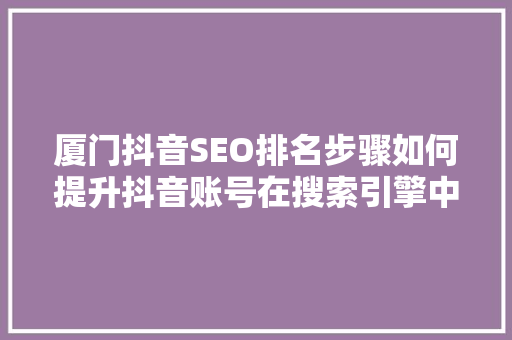 厦门抖音SEO排名步骤如何提升抖音账号在搜索引擎中的排名