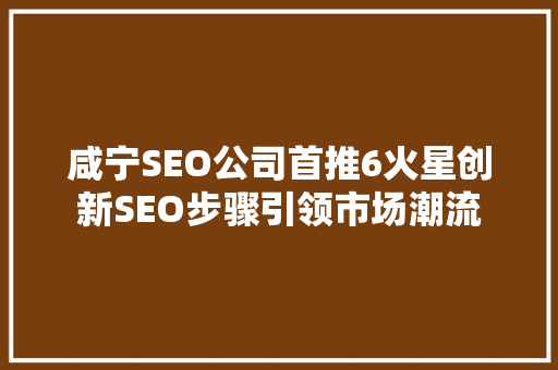 咸宁SEO公司首推6火星创新SEO步骤引领市场潮流