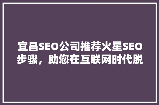 宜昌SEO公司推荐火星SEO步骤，助您在互联网时代脱颖而出
