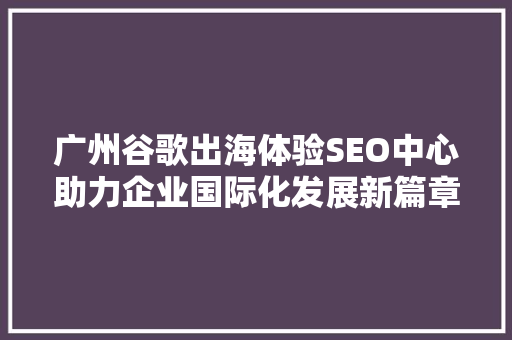 广州谷歌出海体验SEO中心助力企业国际化发展新篇章  第1张