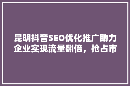 昆明抖音SEO优化推广助力企业实现流量翻倍，抢占市场先机