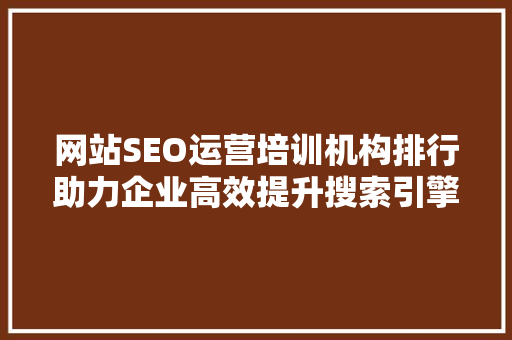 网站SEO运营培训机构排行助力企业高效提升搜索引擎排名