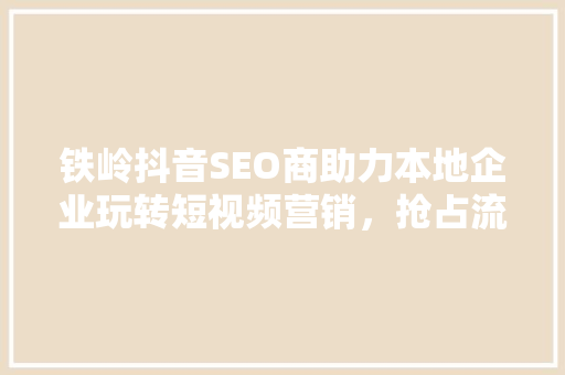 铁岭抖音SEO商助力本地企业玩转短视频营销，抢占流量红利