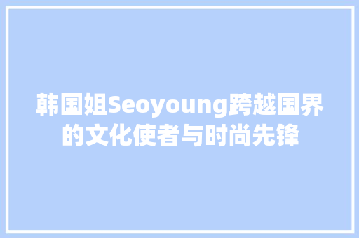 韩国姐Seoyoung跨越国界的文化使者与时尚先锋