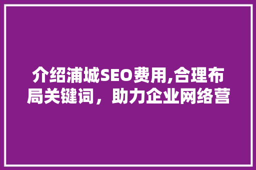 介绍浦城SEO费用,合理布局关键词，助力企业网络营销
