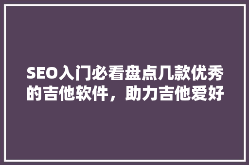 SEO入门必看盘点几款优秀的吉他软件，助力吉他爱好者提升技能