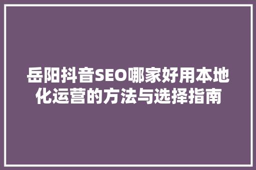 岳阳抖音SEO哪家好用本地化运营的方法与选择指南