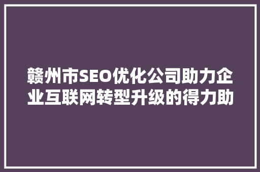 赣州市SEO优化公司助力企业互联网转型升级的得力助手