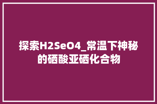 探索H2SeO4_常温下神秘的硒酸亚硒化合物