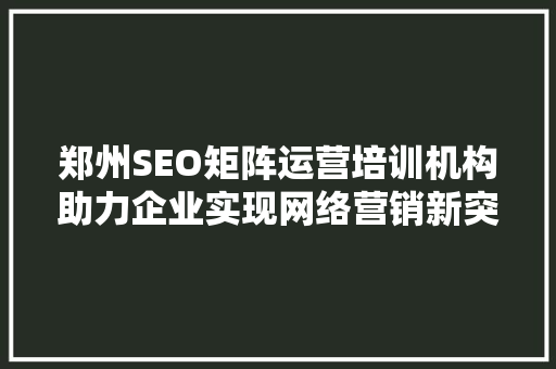 郑州SEO矩阵运营培训机构助力企业实现网络营销新突破