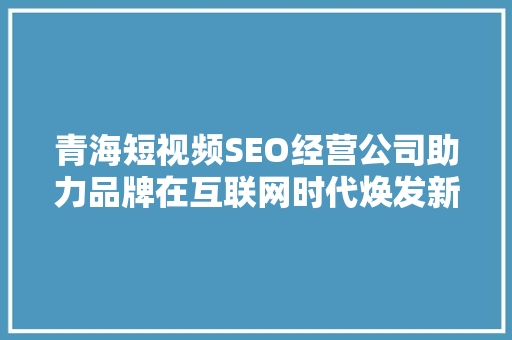 青海短视频SEO经营公司助力品牌在互联网时代焕发新生