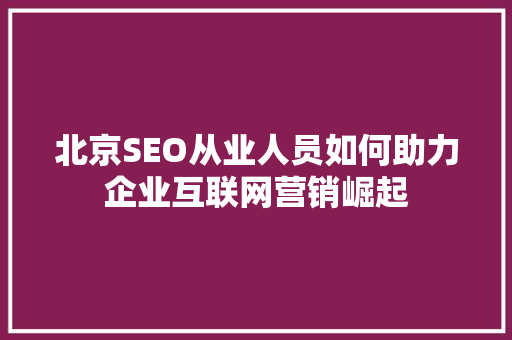 北京SEO从业人员如何助力企业互联网营销崛起
