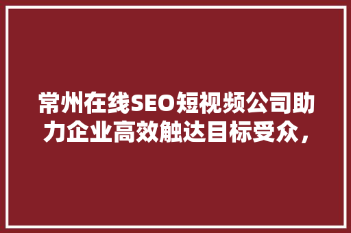 常州在线SEO短视频公司助力企业高效触达目标受众，提升品牌影响力