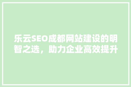 乐云SEO成都网站建设的明智之选，助力企业高效提升在线竞争力