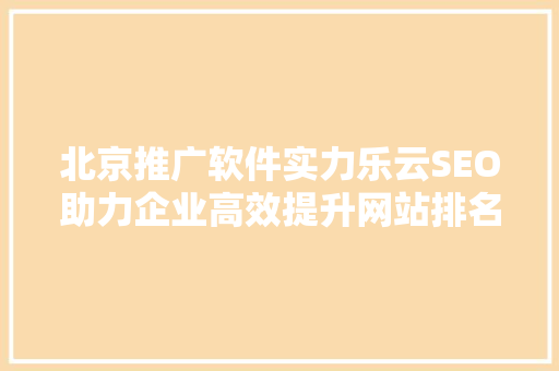 北京推广软件实力乐云SEO助力企业高效提升网站排名，抢占市场先机