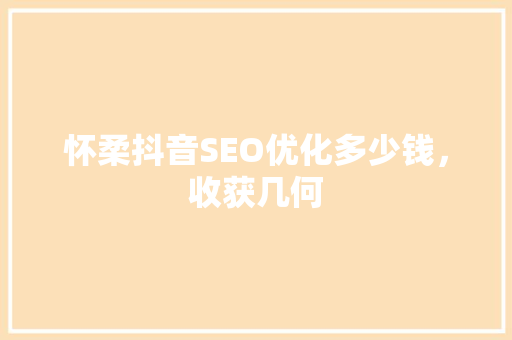 怀柔抖音SEO优化多少钱，收获几何