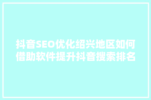 抖音SEO优化绍兴地区如何借助软件提升抖音搜索排名