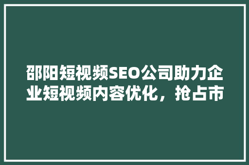 邵阳短视频SEO公司助力企业短视频内容优化，抢占市场先机