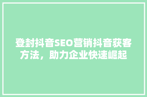 登封抖音SEO营销抖音获客方法，助力企业快速崛起