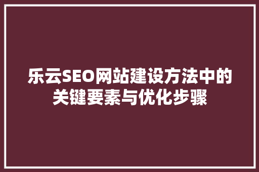 乐云SEO网站建设方法中的关键要素与优化步骤