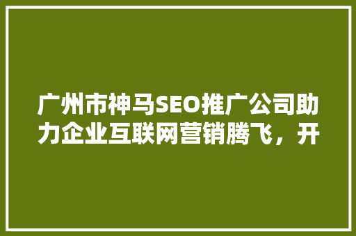 广州市神马SEO推广公司助力企业互联网营销腾飞，开启数字时代新篇章