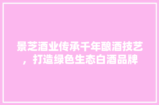 景芝酒业传承千年酿酒技艺，打造绿色生态白酒品牌