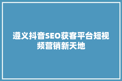 遵义抖音SEO获客平台短视频营销新天地