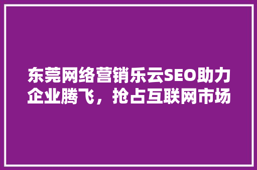 东莞网络营销乐云SEO助力企业腾飞，抢占互联网市场先机