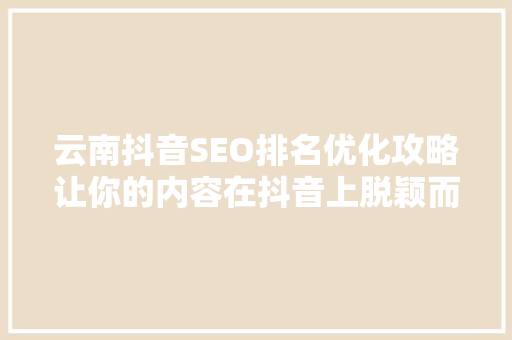 云南抖音SEO排名优化攻略让你的内容在抖音上脱颖而出