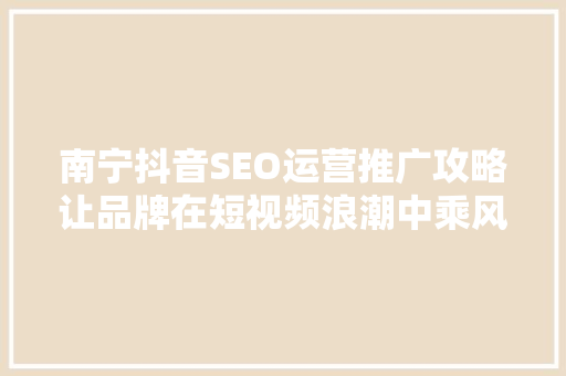 南宁抖音SEO运营推广攻略让品牌在短视频浪潮中乘风破浪