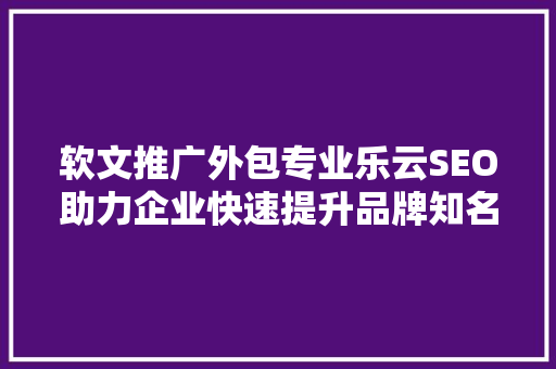 软文推广外包专业乐云SEO助力企业快速提升品牌知名度
