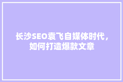长沙SEO袁飞自媒体时代，如何打造爆款文章