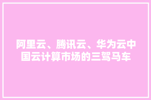 阿里云、腾讯云、华为云中国云计算市场的三驾马车