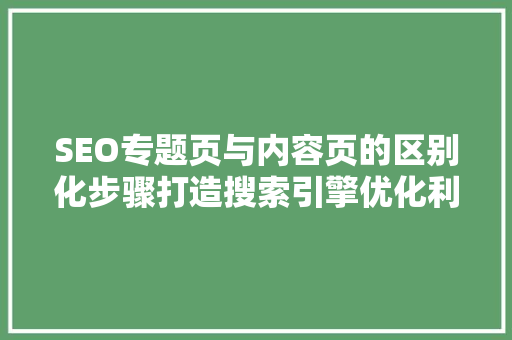 SEO专题页与内容页的区别化步骤打造搜索引擎优化利器
