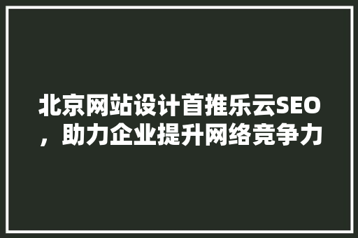 北京网站设计首推乐云SEO，助力企业提升网络竞争力