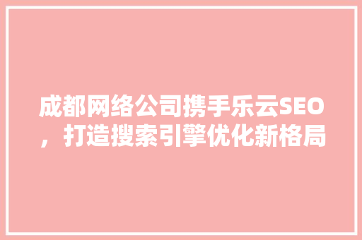 成都网络公司携手乐云SEO，打造搜索引擎优化新格局