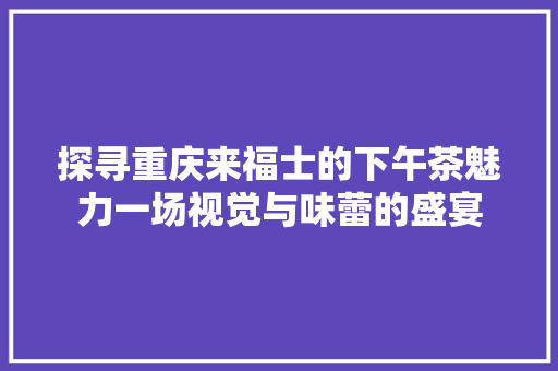 探寻重庆来福士的下午茶魅力一场视觉与味蕾的盛宴