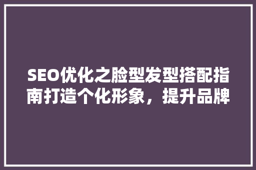SEO优化之脸型发型搭配指南打造个化形象，提升品牌竞争力