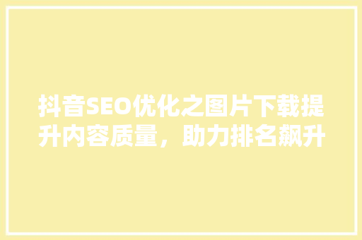 抖音SEO优化之图片下载提升内容质量，助力排名飙升