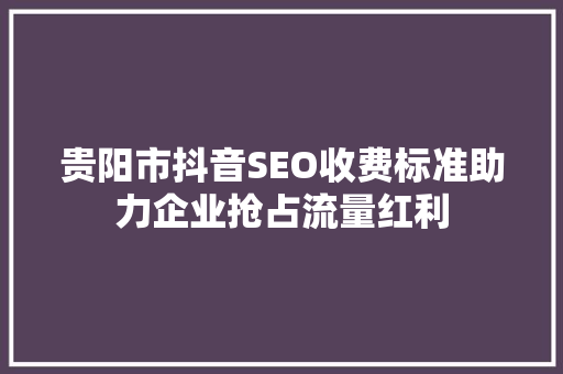 贵阳市抖音SEO收费标准助力企业抢占流量红利