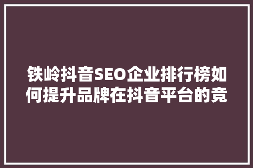 铁岭抖音SEO企业排行榜如何提升品牌在抖音平台的竞争力