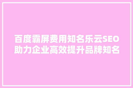 百度霸屏费用知名乐云SEO助力企业高效提升品牌知名度