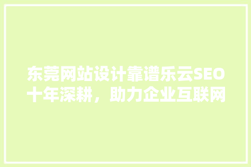 东莞网站设计靠谱乐云SEO十年深耕，助力企业互联网营销腾飞