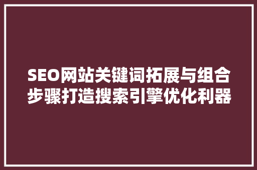 SEO网站关键词拓展与组合步骤打造搜索引擎优化利器