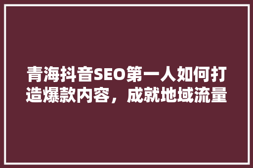 青海抖音SEO第一人如何打造爆款内容，成就地域流量神话