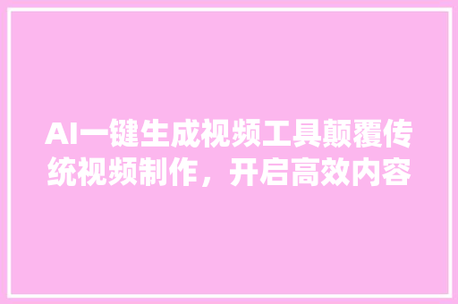 AI一键生成视频工具颠覆传统视频制作，开启高效内容创作新时代