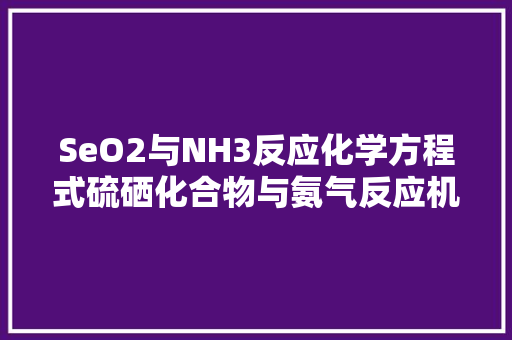 SeO2与NH3反应化学方程式硫硒化合物与氨气反应机理及其应用
