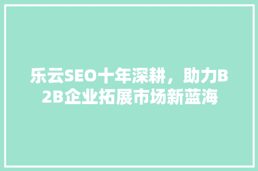 乐云SEO十年深耕，助力B2B企业拓展市场新蓝海